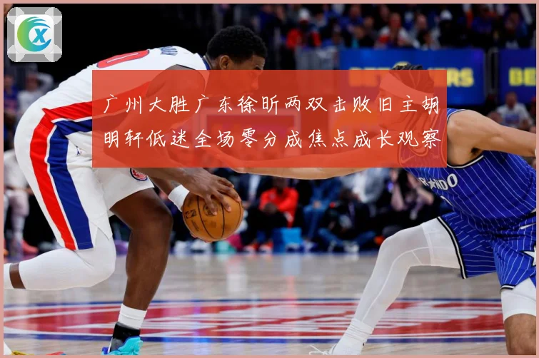 广州大胜广东徐昕两双击败旧主胡明轩低迷全场零分成焦点成长观察