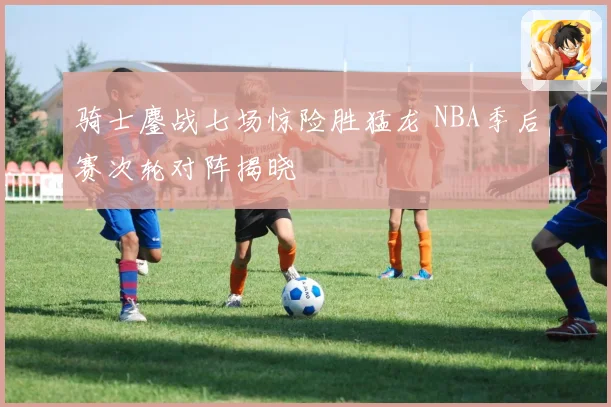 骑士鏖战七场惊险胜猛龙 NBA季后赛次轮对阵揭晓