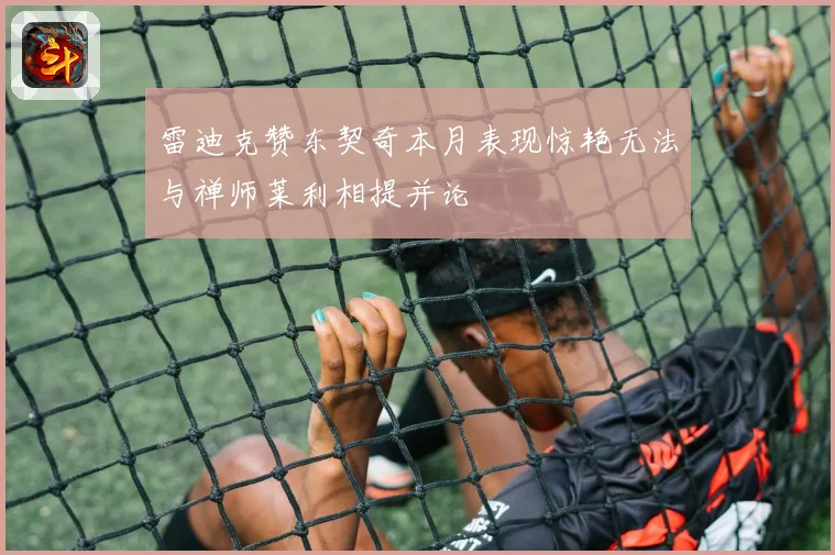 雷迪克赞东契奇本月表现惊艳无法与禅师莱利相提并论