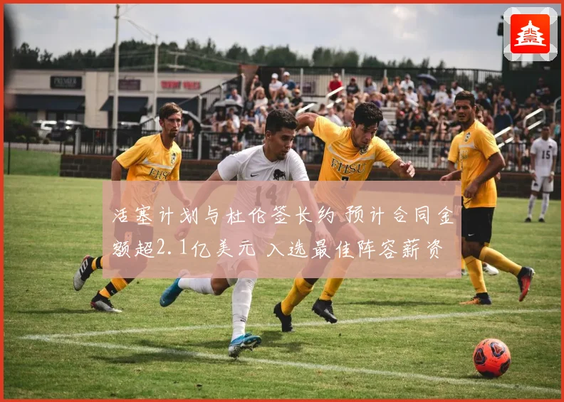 活塞计划与杜伦签长约 预计合同金额超2.1亿美元 入选最佳阵容薪资将激增