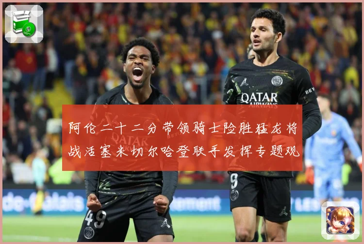 阿伦二十二分带领骑士险胜猛龙将战活塞米切尔哈登联手发挥专题观察