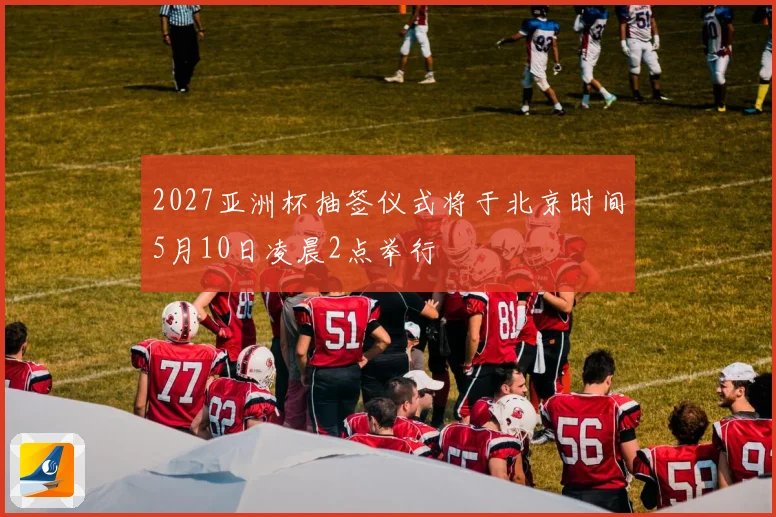 2027亚洲杯抽签仪式将于北京时间5月10日凌晨2点举行