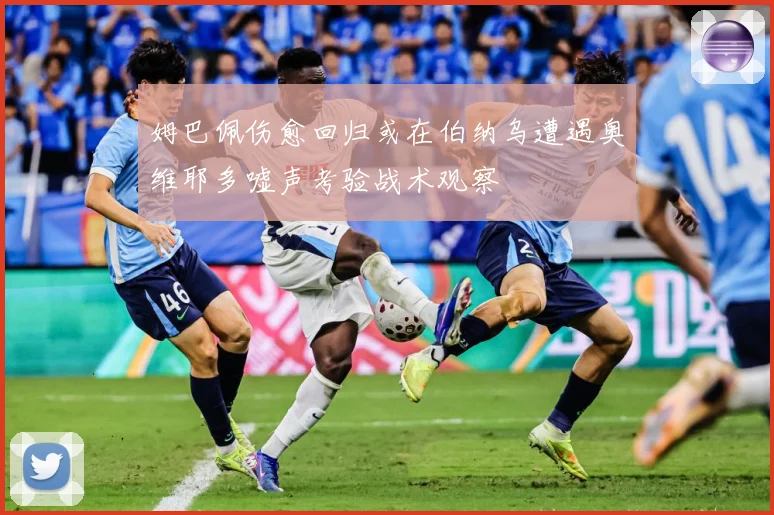 姆巴佩伤愈回归或在伯纳乌遭遇奥维耶多嘘声考验战术观察