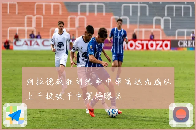 利拉德疯狂训练命中率高达九成以上千投破千中震撼曝光