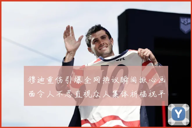 穆迪重伤引爆全网热议瞬间揪心画面令人不忍直视众人集体祈福祝平安