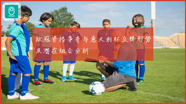欧冠资格争夺与意大利杯交锋形势及潜在组合分析