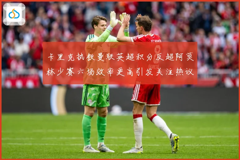 卡里克执教曼联英超积分反超阿莫林少赛六场效率更高引发关注热议