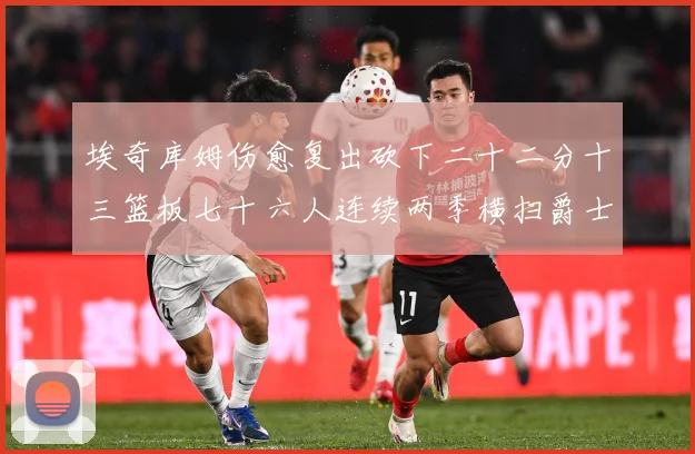 埃奇库姆伤愈复出砍下二十二分十三篮板七十六人连续两季横扫爵士赛场复盘