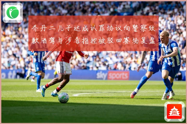 乔丹二儿子达成认罪协议向警察致歉酒驾与涉毒指控被驳回赛场复盘