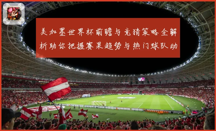 美加墨世界杯前瞻与竞猜策略全解析助你把握赛果趋势与热门球队动向