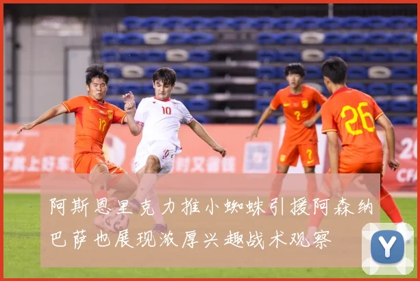 阿斯恩里克力推小蜘蛛引援阿森纳巴萨也展现浓厚兴趣战术观察