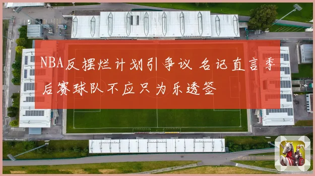 NBA反摆烂计划引争议 名记直言季后赛球队不应只为乐透签