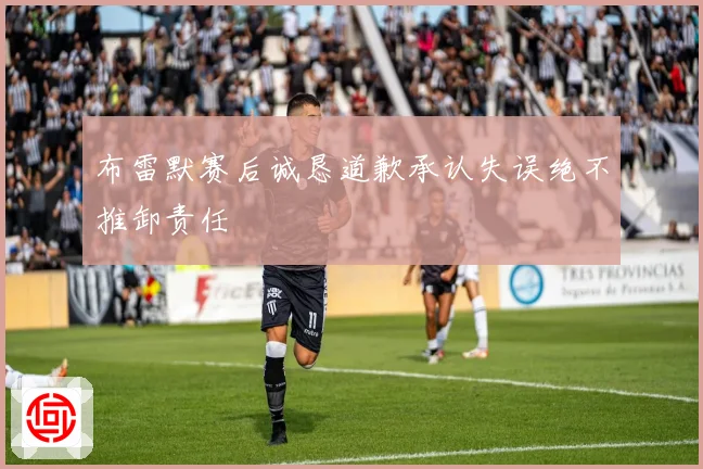 布雷默赛后诚恳道歉承认失误绝不推卸责任