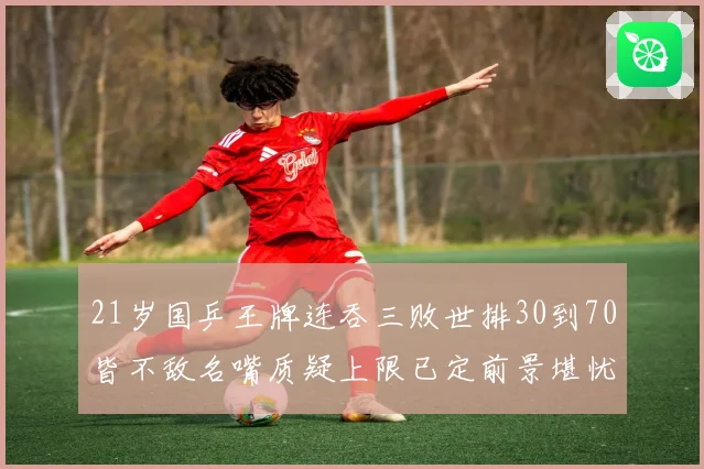 21岁国乒王牌连吞三败世排30到70皆不敌名嘴质疑上限已定前景堪忧
