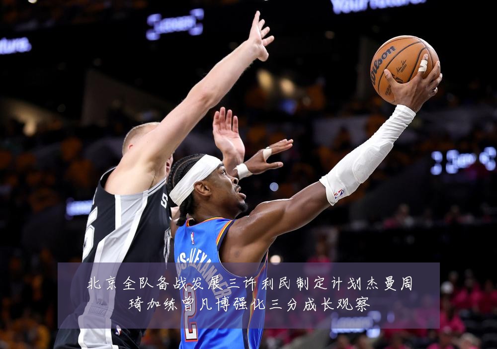 北京全队备战发展三许利民制定计划杰曼周琦加练曾凡博强化三分成长观察