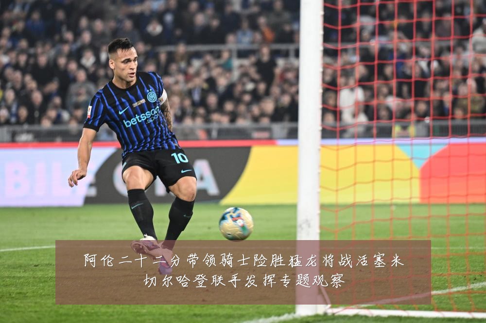 阿伦二十二分带领骑士险胜猛龙将战活塞米切尔哈登联手发挥专题观察