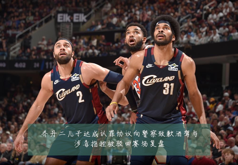 乔丹二儿子达成认罪协议向警察致歉酒驾与涉毒指控被驳回赛场复盘