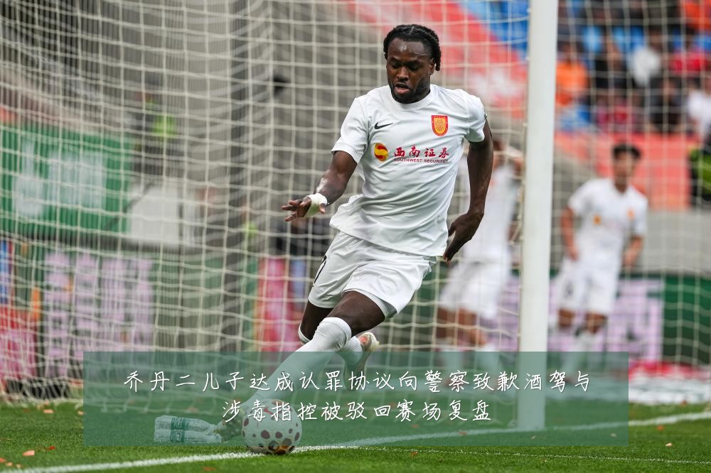 乔丹二儿子达成认罪协议向警察致歉酒驾与涉毒指控被驳回赛场复盘